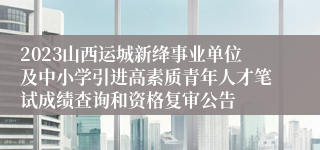 2023山西运城新绛事业单位及中小学引进高素质青年人才笔试成绩查询和资格复审公告