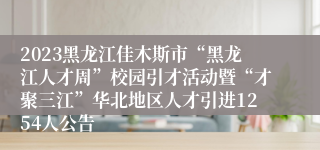 2023黑龙江佳木斯市“黑龙江人才周”校园引才活动暨“才聚三江”华北地区人才引进1254人公告