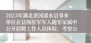 2023年湖北黄冈浠水县事业单位在县级驻军军人随军家属中公开招聘工作人员体检、考察公告 