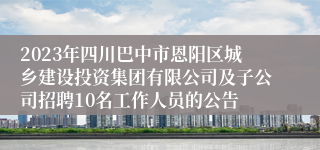 2023年四川巴中市恩阳区城乡建设投资集团有限公司及子公司招聘10名工作人员的公告