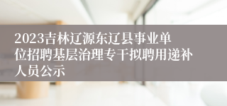 2023吉林辽源东辽县事业单位招聘基层治理专干拟聘用递补人员公示