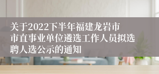 关于2022下半年福建龙岩市市直事业单位遴选工作人员拟选聘人选公示的通知