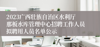 2023广西壮族自治区水利厅那板水库管理中心招聘工作人员拟聘用人员名单公示