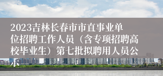 2023吉林长春市市直事业单位招聘工作人员（含专项招聘高校毕业生）第七批拟聘用人员公示