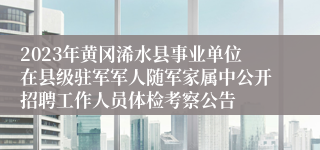 2023年黄冈浠水县事业单位在县级驻军军人随军家属中公开招聘工作人员体检考察公告