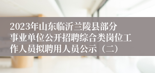 2023年山东临沂兰陵县部分事业单位公开招聘综合类岗位工作人员拟聘用人员公示（二）