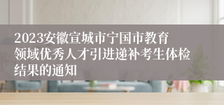 2023安徽宣城市宁国市教育领域优秀人才引进递补考生体检结果的通知