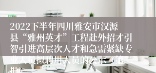 2022下半年四川雅安市汉源县“雅州英才”工程赴外招才引智引进高层次人才和急需紧缺专业人员拟聘用人员的公示（第二批）