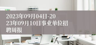 2023年09月04日-2023年09月10日事业单位招聘周报