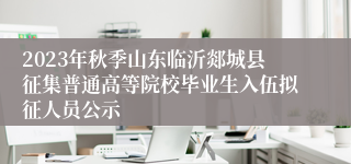 2023年秋季山东临沂郯城县征集普通高等院校毕业生入伍拟征人员公示