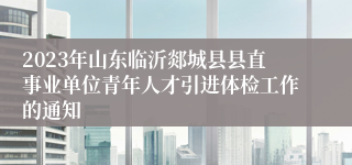 2023年山东临沂郯城县县直事业单位青年人才引进体检工作的通知