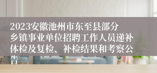 2023安徽池州市东至县部分乡镇事业单位招聘工作人员递补体检及复检、补检结果和考察公告