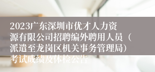 2023广东深圳市优才人力资源有限公司招聘编外聘用人员（派遣至龙岗区机关事务管理局）考试成绩及体检公告