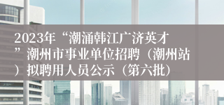 2023年“潮涌韩江广济英才”潮州市事业单位招聘（潮州站）拟聘用人员公示（第六批）