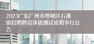 2023广东广州市增城区石滩镇招聘聘员体能测试延期举行公告 