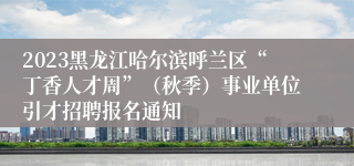 2023黑龙江哈尔滨呼兰区“丁香人才周”（秋季）事业单位引才招聘报名通知