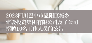 2023四川巴中市恩阳区城乡建设投资集团有限公司及子公司招聘10名工作人员的公告