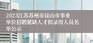 2023江苏苏州市昆山市事业单位招聘紧缺人才拟录用人员名单公示