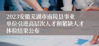 2023安徽芜湖市南陵县事业单位引进高层次人才和紧缺人才体检结果公布