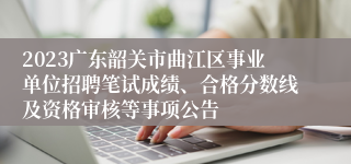 2023广东韶关市曲江区事业单位招聘笔试成绩、合格分数线及资格审核等事项公告