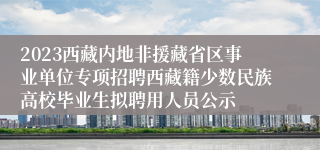 2023西藏内地非援藏省区事业单位专项招聘西藏籍少数民族高校毕业生拟聘用人员公示