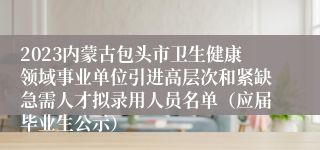 2023内蒙古包头市卫生健康领域事业单位引进高层次和紧缺急需人才拟录用人员名单（应届毕业生公示）