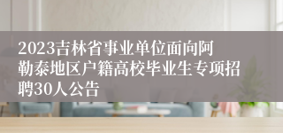 2023吉林省事业单位面向阿勒泰地区户籍高校毕业生专项招聘30人公告