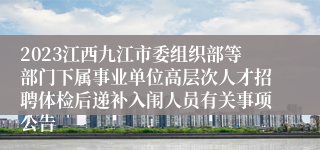 2023江西九江市委组织部等部门下属事业单位高层次人才招聘体检后递补入闱人员有关事项公告