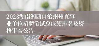 2023湖南湘西自治州州直事业单位招聘笔试总成绩排名及资格审查公告