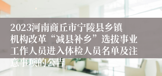 2023河南商丘市宁陵县乡镇机构改革“减县补乡”选拔事业工作人员进入体检人员名单及注意事项的公告