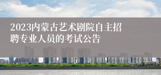 2023内蒙古艺术剧院自主招聘专业人员的考试公告