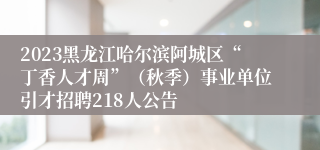 2023黑龙江哈尔滨阿城区“丁香人才周”（秋季）事业单位引才招聘218人公告