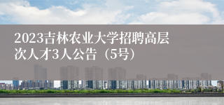 2023吉林农业大学招聘高层次人才3人公告（5号）