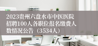 2023贵州六盘水市中医医院招聘100人各职位报名缴费人数情况公告（3534人）