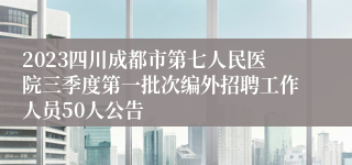 2023四川成都市第七人民医院三季度第一批次编外招聘工作人员50人公告