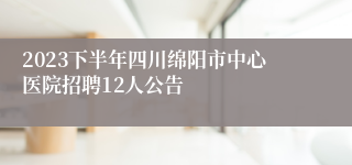 2023下半年四川绵阳市中心医院招聘12人公告