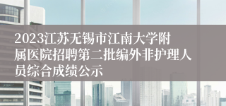 2023江苏无锡市江南大学附属医院招聘第二批编外非护理人员综合成绩公示