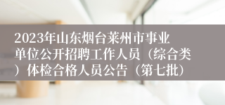 2023年山东烟台莱州市事业单位公开招聘工作人员（综合类）体检合格人员公告（第七批）