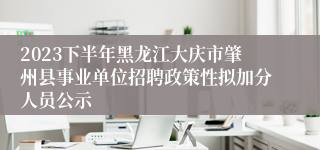 2023下半年黑龙江大庆市肇州县事业单位招聘政策性拟加分人员公示