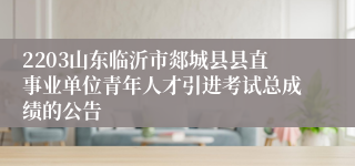 2203山东临沂市郯城县县直事业单位青年人才引进考试总成绩的公告