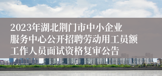 2023年湖北荆门市中小企业服务中心公开招聘劳动用工员额工作人员面试资格复审公告