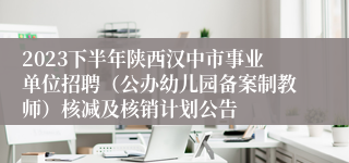 2023下半年陕西汉中市事业单位招聘（公办幼儿园备案制教师）核减及核销计划公告