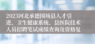 2023河北承德围场县人才引进、卫生健康系统、县医院技术人员招聘笔试成绩查询及资格复审公告