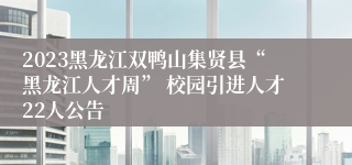 2023黑龙江双鸭山集贤县“黑龙江人才周” 校园引进人才22人公告