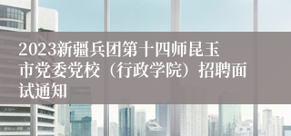 2023新疆兵团第十四师昆玉市党委党校（行政学院）招聘面试通知