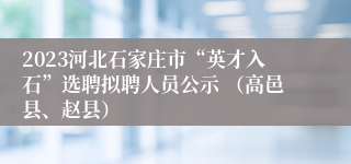 2023河北石家庄市“英才入石”选聘拟聘人员公示 （高邑县、赵县）