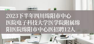 2023下半年四川绵阳市中心医院电子科技大学医学院附属绵阳医院绵阳市中心医招聘12人公告