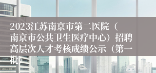 2023江苏南京市第二医院（南京市公共卫生医疗中心）招聘高层次人才考核成绩公示（第一批）