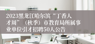 2023黑龙江哈尔滨“丁香人才周”（秋季）市教育局所属事业单位引才招聘50人公告