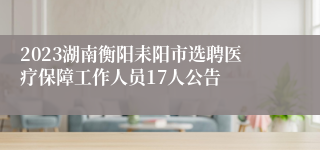 2023湖南衡阳耒阳市选聘医疗保障工作人员17人公告